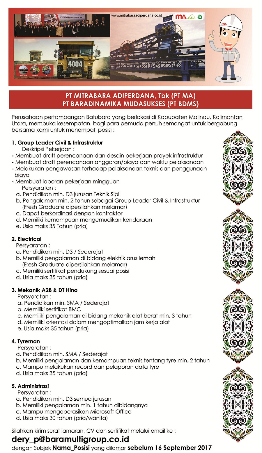 PT MITRABARA ADIPERDANA, Tbk (PT MA)  PT BARADINAMIKA MUDASUKSES (PT BDMS)  Perusahaan pertambangon Batubara yang berlokasi di Kabupaten Malinau, Kalimantan Utara, membuka kesempatan bagi para pemuda penuh semangat untuk bergabung bersama kami untuk menempati posisi :  Group Leader Civil & infraziruldur  Deskripsi Pekerjaan      Membuat draft perencanaan dan desain pekerjaan proyek infrastruktur     Membuat draft perencanaan anggaran/biaya dan waktu pelaksanaan     Melakukan pengawasan terhadap pelaksanaan teknis dan penggunaan biaya     Membuat laporan pekerjaan mingguan  Persyaratan:      Pendidikan min. D3 jurusan Teknik Sipil     Pengalaman min. 2 tahun sebagal Group Leader Civil & Infrastruktur (Fresh Graduate dipersilahkan melamar)     Depot berkordinasi dengan kontraktor     Memiliki kemampuon mengemudikan kendaraan     Usia maks 35 Tahun (pria)   Elechical  Persyaratan      Pendidikan min. D3 / Sederajat     Memiliki pengalaman di bidang elektrik arus lemah (Fresh Graduate dipersilahkan melamar)     Memiliki sertifikat pendukung sesuai posisi     Usia maks 35 tahun (pria)   Mekanik A2B & DT Hino  Persyaratan      Pendidikan min. SMA / Sederajat     Memiliki sertifikat BMC     Memiliki pengalaman di bidang mekonik alat berat min. 3 tahun     Memiliki orientasi dolom mengoptimalkon are kerjo alat     Usia maks 35 tahun (pria)  Tyreman  Persyaratan :      Pendidikan min. SMA / Sederajat     Memiliki pengalaman dan kemampuan teknis tentang tyre min. 2 tahun     Mampu melakukan record dan pelaporan data tyre     Usia maks 35 tahun (pria)   Administrasi  Persyaratan :      Pendidikan min. D3 semua jurusan     Memiliki pengalaman min. I tahun dibidangnya     Mampu mengoperasikan Microsoft Office     Usia maks 30 tahun (pria/wanita)   Silohkon kirim surat lamoron, CV dan sertifikat melalui email ke :  dery_p@baramultigroup.coid  dengan Subjek Nama_Posisi yang dilamar sebelum 16 September 2017